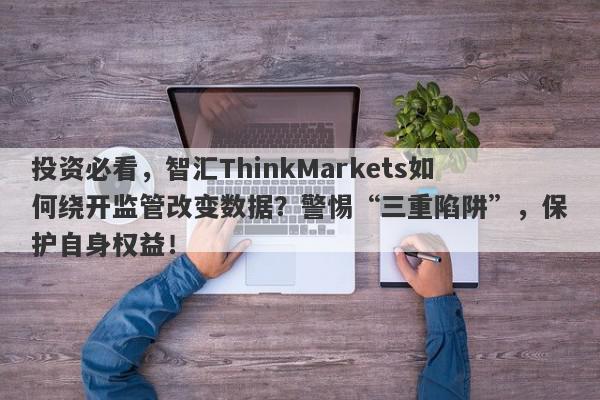 投资必看，智汇ThinkMarkets如何绕开监管改变数据？警惕“三重陷阱”，保护自身权益！