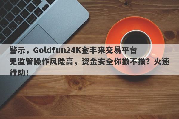 警示，Goldfun24K金丰来交易平台无监管操作风险高，资金安全你撤不撤？火速行动！