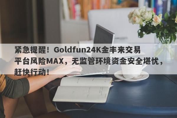 紧急提醒！Goldfun24K金丰来交易平台风险MAX，无监管环境资金安全堪忧，赶快行动！