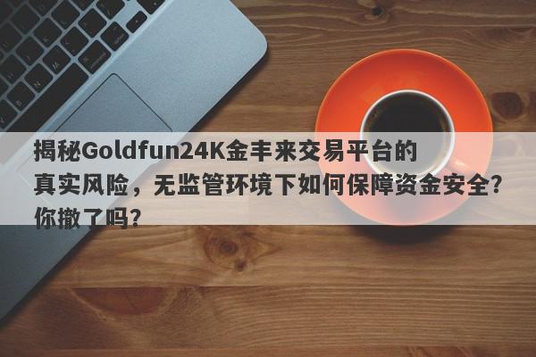 揭秘Goldfun24K金丰来交易平台的真实风险，无监管环境下如何保障资金安全？你撤了吗？