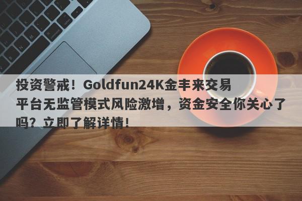 投资警戒！Goldfun24K金丰来交易平台无监管模式风险激增，资金安全你关心了吗？立即了解详情！