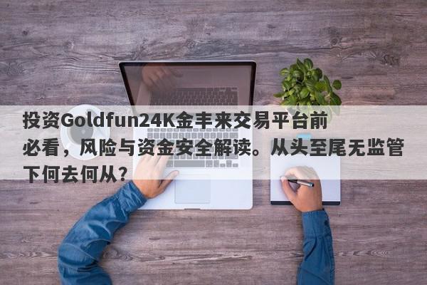 投资Goldfun24K金丰来交易平台前必看，风险与资金安全解读。从头至尾无监管下何去何从？