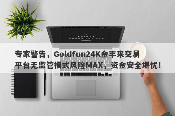 专家警告，Goldfun24K金丰来交易平台无监管模式风险MAX，资金安全堪忧！