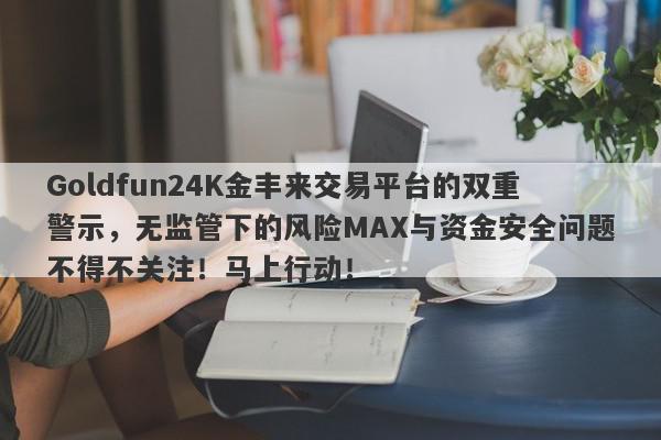 Goldfun24K金丰来交易平台的双重警示，无监管下的风险MAX与资金安全问题不得不关注！马上行动！