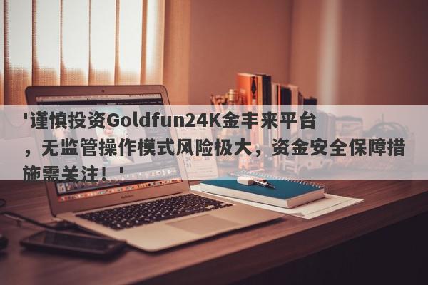 '谨慎投资Goldfun24K金丰来平台，无监管操作模式风险极大，资金安全保障措施需关注！'