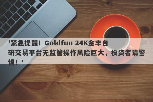 '紧急提醒！Goldfun 24K金丰自研交易平台无监管操作风险巨大，投资者请警惕！'