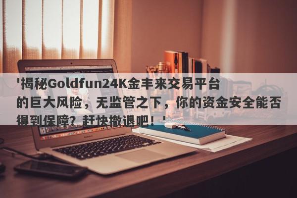 '揭秘Goldfun24K金丰来交易平台的巨大风险，无监管之下，你的资金安全能否得到保障？赶快撤退吧！'