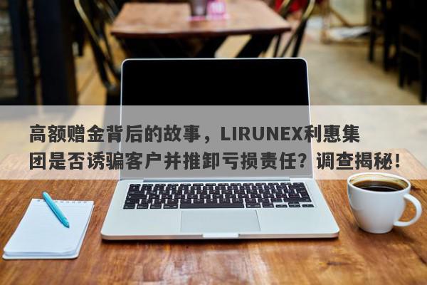 高额赠金背后的故事，LIRUNEX利惠集团是否诱骗客户并推卸亏损责任？调查揭秘！