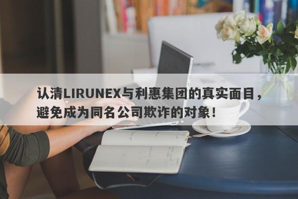 认清LIRUNEX与利惠集团的真实面目，避免成为同名公司欺诈的对象！