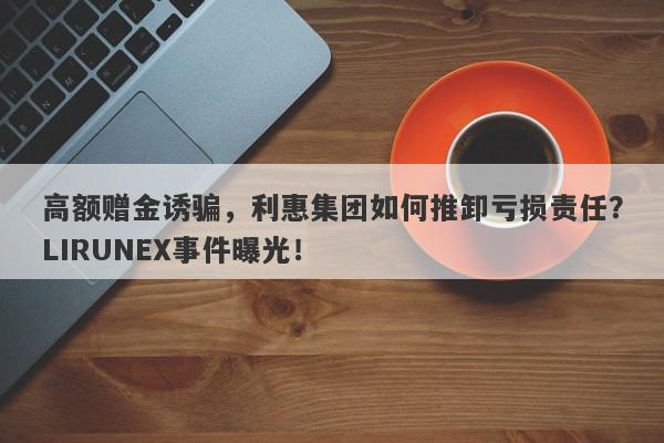 高额赠金诱骗，利惠集团如何推卸亏损责任？LIRUNEX事件曝光！