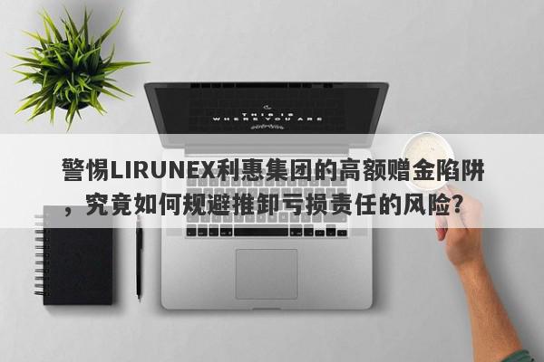 警惕LIRUNEX利惠集团的高额赠金陷阱，究竟如何规避推卸亏损责任的风险？