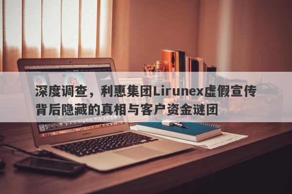 深度调查，利惠集团Lirunex虚假宣传背后隐藏的真相与客户资金谜团