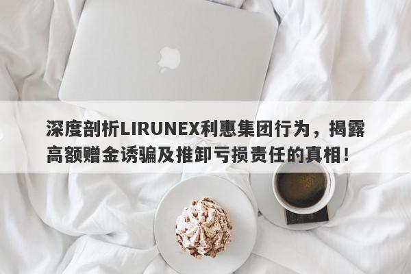 深度剖析LIRUNEX利惠集团行为，揭露高额赠金诱骗及推卸亏损责任的真相！