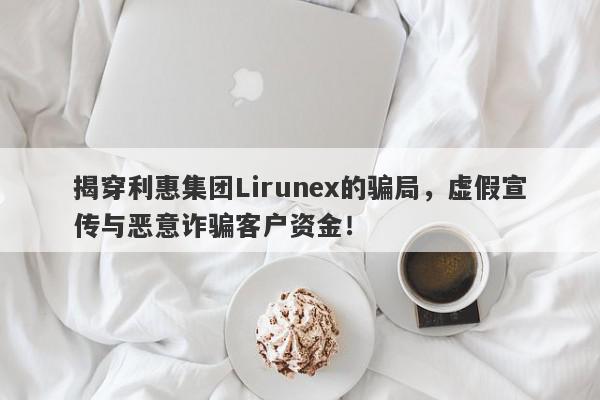 揭穿利惠集团Lirunex的骗局，虚假宣传与恶意诈骗客户资金！