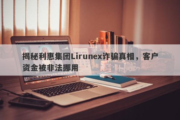 揭秘利惠集团Lirunex诈骗真相，客户资金被非法挪用