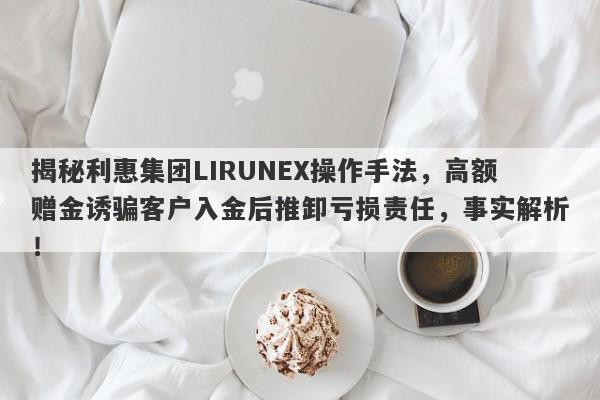 揭秘利惠集团LIRUNEX操作手法，高额赠金诱骗客户入金后推卸亏损责任，事实解析！