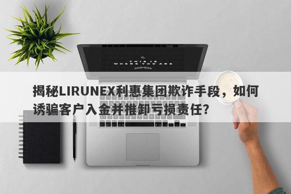 揭秘LIRUNEX利惠集团欺诈手段，如何诱骗客户入金并推卸亏损责任？