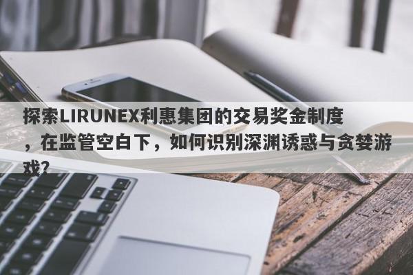 探索LIRUNEX利惠集团的交易奖金制度，在监管空白下，如何识别深渊诱惑与贪婪游戏？