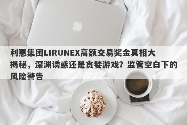 利惠集团LIRUNEX高额交易奖金真相大揭秘，深渊诱惑还是贪婪游戏？监管空白下的风险警告