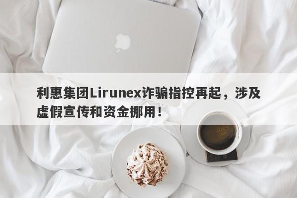 利惠集团Lirunex诈骗指控再起，涉及虚假宣传和资金挪用！