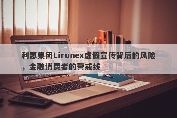 利惠集团Lirunex虚假宣传背后的风险，金融消费者的警戒线