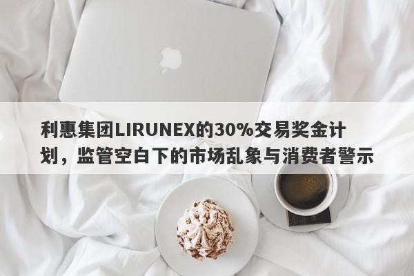 利惠集团LIRUNEX的30%交易奖金计划，监管空白下的市场乱象与消费者警示