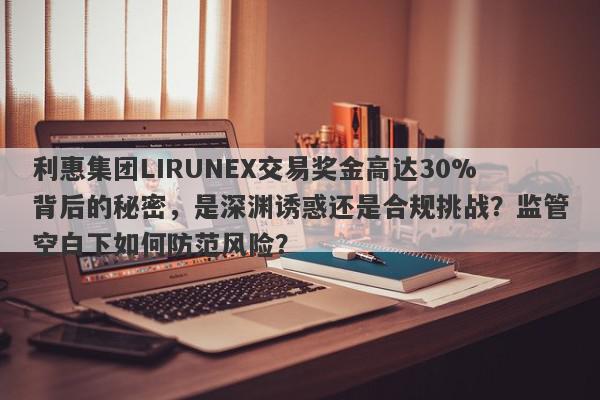 利惠集团LIRUNEX交易奖金高达30%背后的秘密，是深渊诱惑还是合规挑战？监管空白下如何防范风险？