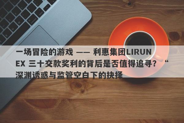 一场冒险的游戏 —— 利惠集团LIRUNEX 三十交款奖利的背后是否值得追寻？“深渊诱惑与监管空白下的抉择