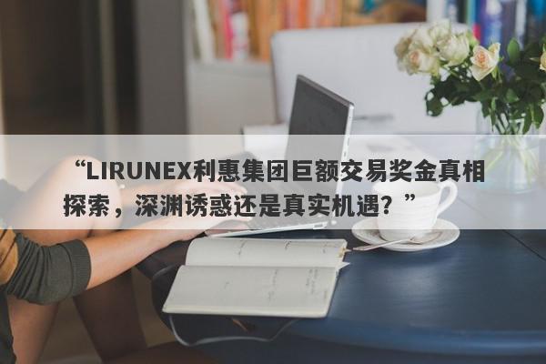 “LIRUNEX利惠集团巨额交易奖金真相探索，深渊诱惑还是真实机遇？”