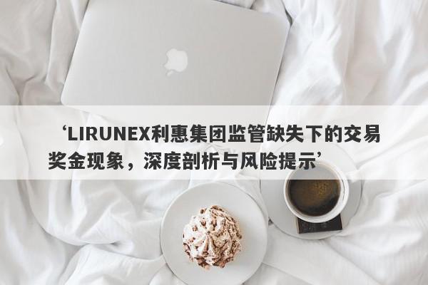 ‘LIRUNEX利惠集团监管缺失下的交易奖金现象，深度剖析与风险提示’