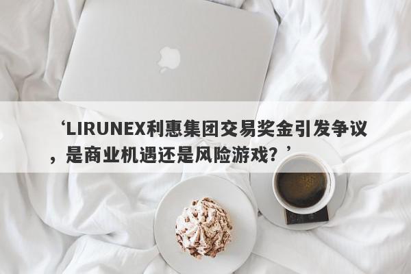 ‘LIRUNEX利惠集团交易奖金引发争议，是商业机遇还是风险游戏？’