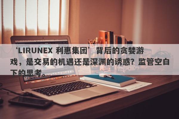 ‘LIRUNEX 利惠集团’背后的贪婪游戏，是交易的机遇还是深渊的诱惑？监管空白下的思考。