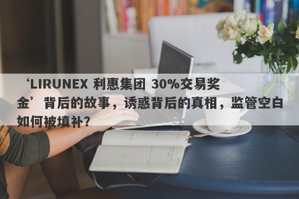 ‘LIRUNEX 利惠集团 30%交易奖金’背后的故事，诱惑背后的真相，监管空白如何被填补？