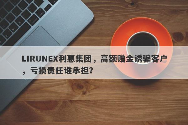 LIRUNEX利惠集团，高额赠金诱骗客户，亏损责任谁承担？