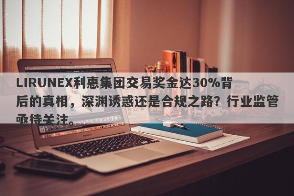 LIRUNEX利惠集团交易奖金达30%背后的真相，深渊诱惑还是合规之路？行业监管亟待关注。