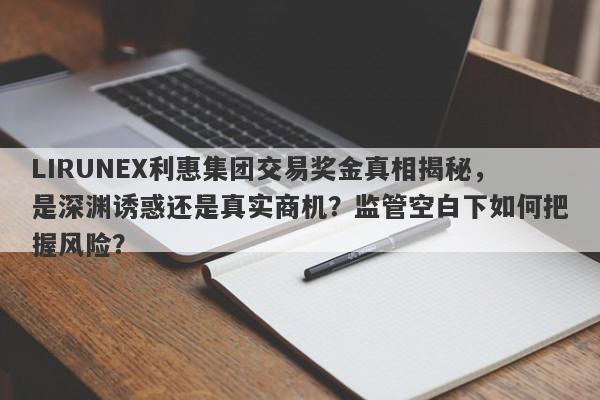 LIRUNEX利惠集团交易奖金真相揭秘，是深渊诱惑还是真实商机？监管空白下如何把握风险？