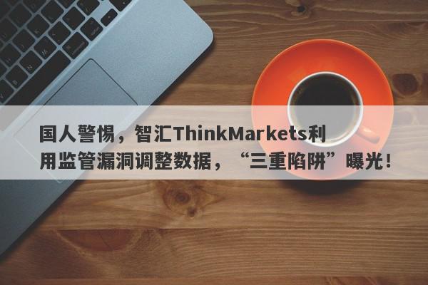 国人警惕，智汇ThinkMarkets利用监管漏洞调整数据，“三重陷阱”曝光！