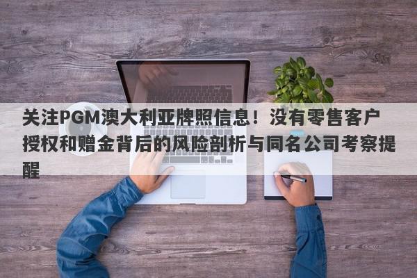 关注PGM澳大利亚牌照信息！没有零售客户授权和赠金背后的风险剖析与同名公司考察提醒