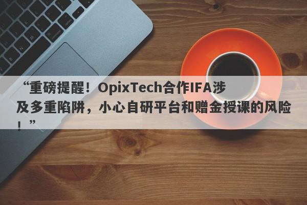 “重磅提醒！OpixTech合作IFA涉及多重陷阱，小心自研平台和赠金授课的风险！”