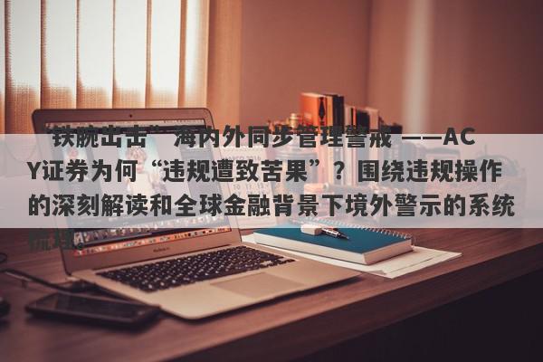 “铁腕出击”海内外同步管理警戒 ——ACY证券为何“违规遭致苦果”？围绕违规操作的深刻解读和全球金融背景下境外警示的系统梳理。