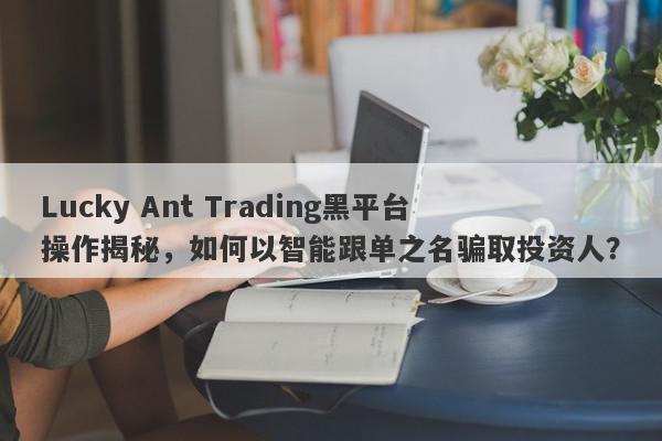 Lucky Ant Trading黑平台操作揭秘，如何以智能跟单之名骗取投资人？