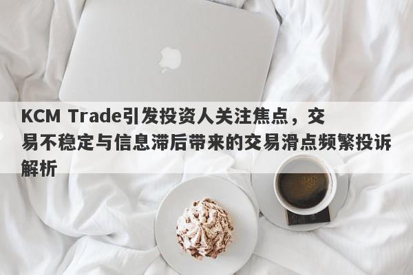 KCM Trade引发投资人关注焦点，交易不稳定与信息滞后带来的交易滑点频繁投诉解析