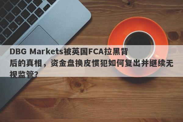 DBG Markets被英国FCA拉黑背后的真相，资金盘换皮惯犯如何复出并继续无视监管？