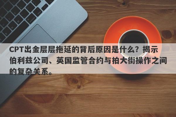 CPT出金层层拖延的背后原因是什么？揭示伯利兹公司、英国监管合约与拍大街操作之间的复杂关系。