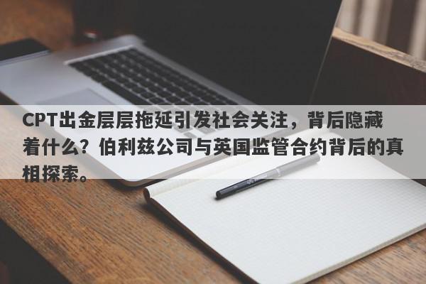 CPT出金层层拖延引发社会关注，背后隐藏着什么？伯利兹公司与英国监管合约背后的真相探索。