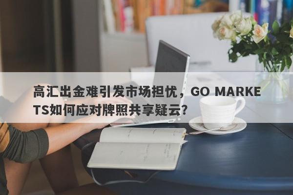 高汇出金难引发市场担忧，GO MARKETS如何应对牌照共享疑云？