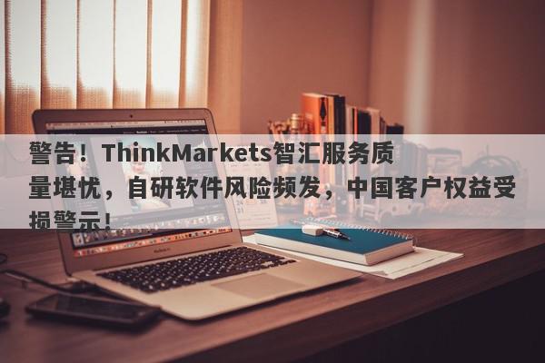 警告！ThinkMarkets智汇服务质量堪忧，自研软件风险频发，中国客户权益受损警示！