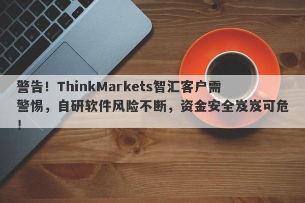 警告！ThinkMarkets智汇客户需警惕，自研软件风险不断，资金安全岌岌可危！