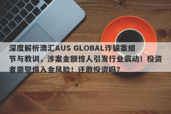 深度解析澳汇AUS GLOBAL诈骗案细节与教训，涉案金额惊人引发行业震动！投资者需警惕入金风险！还敢投资吗？