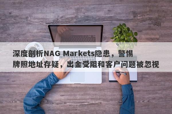 深度剖析NAG Markets隐患，警惕牌照地址存疑，出金受阻和客户问题被忽视